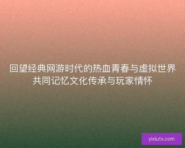 回望经典网游时代的热血青春与虚拟世界共同记忆文化传承与玩家情怀