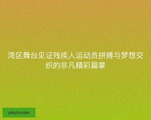湾区舞台见证残疾人运动员拼搏与梦想交织的非凡精彩篇章