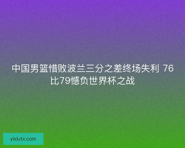 中国男篮惜败波兰三分之差终场失利 76比79憾负世界杯之战