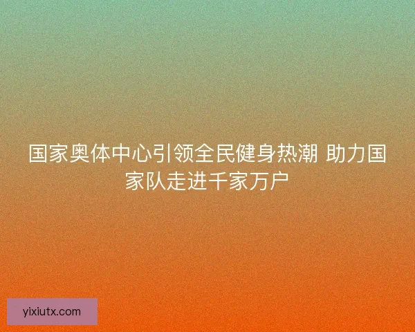 国家奥体中心引领全民健身热潮 助力国家队走进千家万户