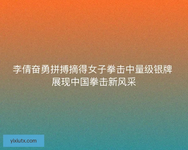 李倩奋勇拼搏摘得女子拳击中量级银牌 展现中国拳击新风采