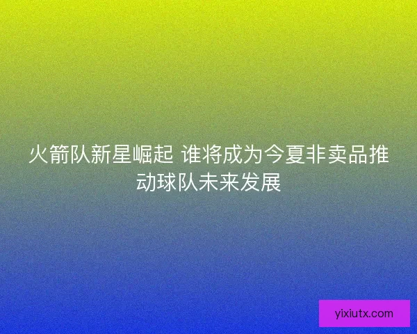 火箭队新星崛起 谁将成为今夏非卖品推动球队未来发展